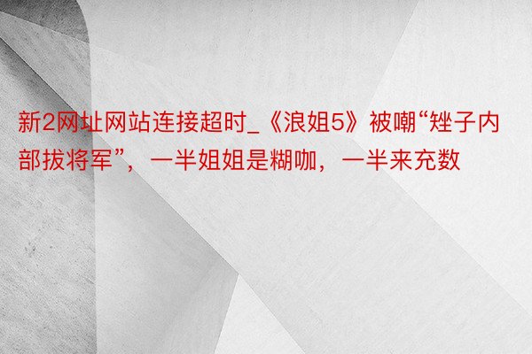 新2网址网站连接超时_《浪姐5》被嘲“矬子内部拔将军”，一半姐姐是糊咖，一半来充数