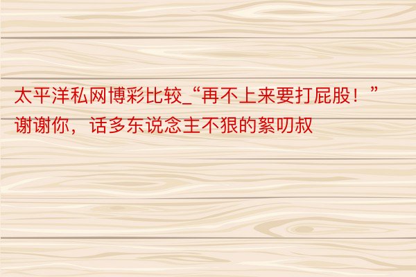 太平洋私网博彩比较_“再不上来要打屁股！”谢谢你，话多东说念主不狠的絮叨叔