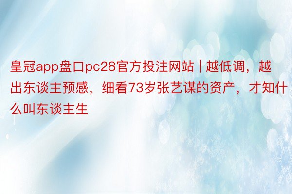 皇冠app盘口pc28官方投注网站 | 越低调，越出东谈主预感，细看73岁张艺谋的资产，才知什么叫东谈主生