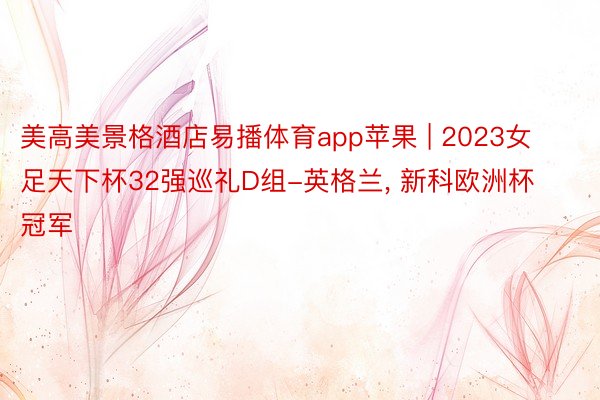 美高美景格酒店易播体育app苹果 | 2023女足天下杯32强巡礼D组-英格兰, 新科欧洲杯冠军