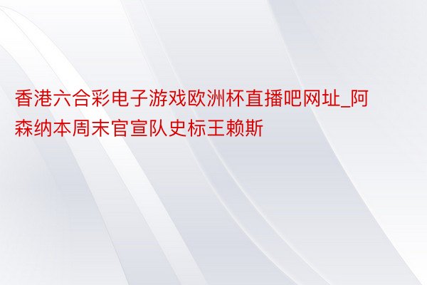 香港六合彩电子游戏欧洲杯直播吧网址_阿森纳本周末官宣队史标王赖斯