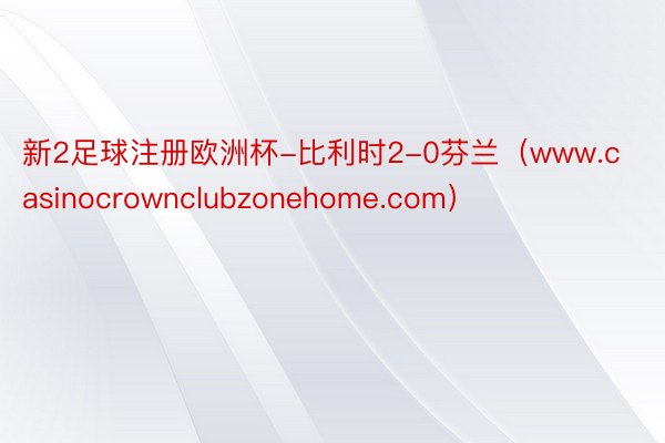 新2足球注册欧洲杯-比利时2-0芬兰（www.casinocrownclubzonehome.com）