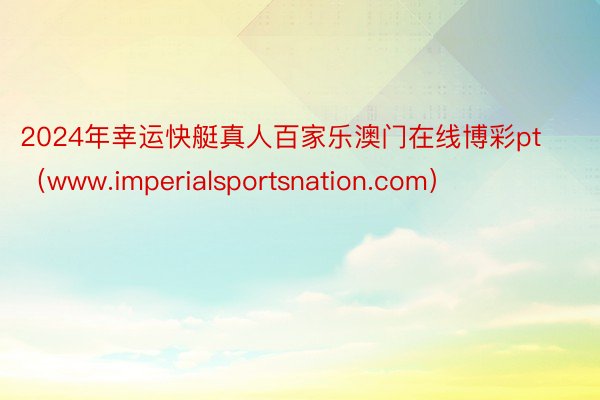 2024年幸运快艇真人百家乐澳门在线博彩pt（www.imperialsportsnation.com）