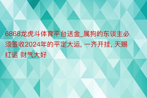 6868龙虎斗体育平台送金_属狗的东谈主必须签收2024年的平定大运, 一齐开挂, 天赐红运 财气大好