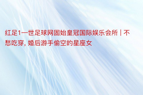 红足1—世足球网固始皇冠国际娱乐会所 | 不愁吃穿， 婚后游手偷空的星座女