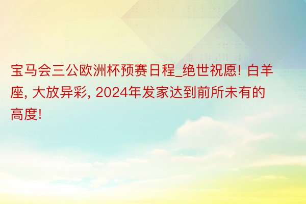 宝马会三公欧洲杯预赛日程_绝世祝愿! 白羊座, 大放异彩, 2024年发家达到前所未有的高度!