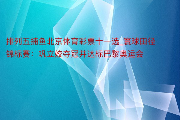 排列五捕鱼北京体育彩票十一选_寰球田径锦标赛：巩立姣夺冠并达标巴黎奥运会