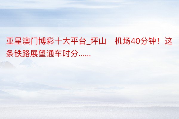 亚星澳门博彩十大平台_坪山⇌机场40分钟！这条铁路展望通车时分......