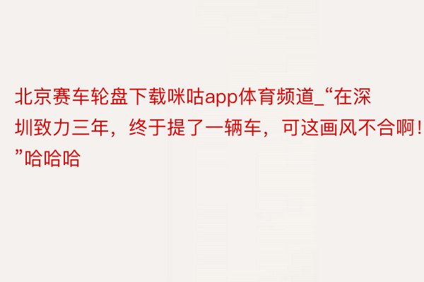 北京赛车轮盘下载咪咕app体育频道_“在深圳致力三年，终于提了一辆车，可这画风不合啊！”哈哈哈