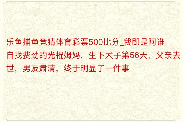 乐鱼捕鱼竞猜体育彩票500比分_我即是阿谁自找费劲的光棍姆妈，生下犬子第56天，父亲去世，男友肃清，终于明显了一件事