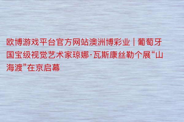 欧博游戏平台官方网站澳洲博彩业 | 葡萄牙国宝级视觉艺术家琼娜·瓦斯康丝勒个展“山海渡”在京启幕