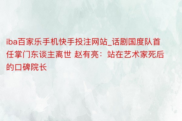 iba百家乐手机快手投注网站_话剧国度队首任掌门东谈主离世 赵有亮：站在艺术家死后的口碑院长