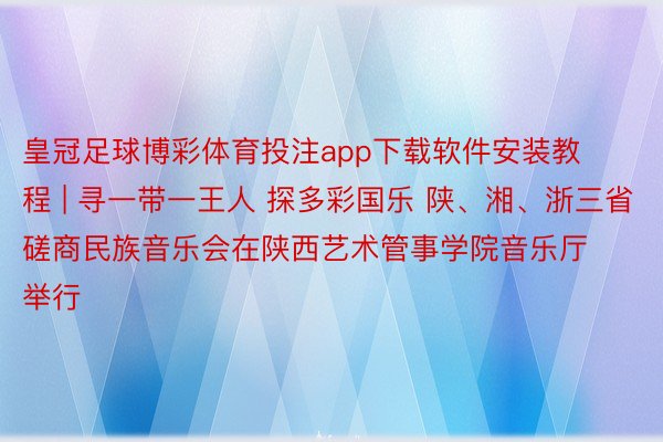 皇冠足球博彩体育投注app下载软件安装教程 | 寻一带一王人 探多彩国乐 陕、湘、浙三省磋商民族音乐会在陕西艺术管事学院音乐厅举行