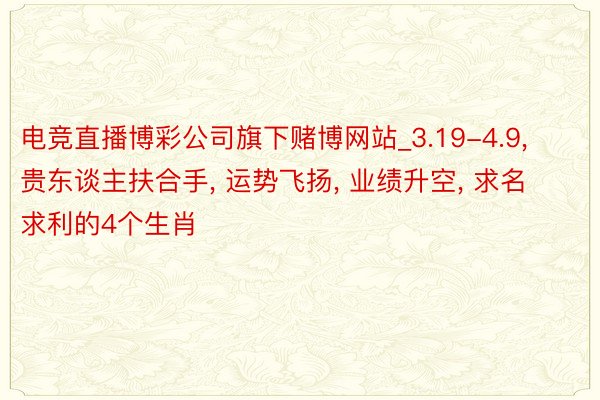 电竞直播博彩公司旗下赌博网站_3.19-4.9, 贵东谈主扶合手, 运势飞扬, 业绩升空, 求名求利的4个生肖