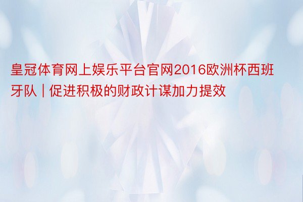 皇冠体育网上娱乐平台官网2016欧洲杯西班牙队 | 促进积极的财政计谋加力提效