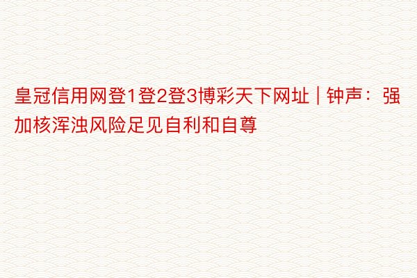 皇冠信用网登1登2登3博彩天下网址 | 钟声：强加核浑浊风险足见自利和自尊