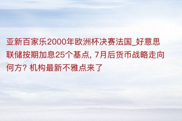 亚新百家乐2000年欧洲杯决赛法国_好意思联储按期加息25个基点, 7月后货币战略走向何方? 机构最新不雅点来了