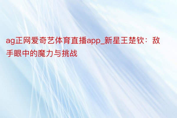 ag正网爱奇艺体育直播app_新星王楚钦：敌手眼中的魔力与挑战