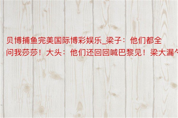 贝博捕鱼完美国际博彩娱乐_梁子：他们都全问我莎莎！大头：他们还回回喊巴黎见！梁大漏勺