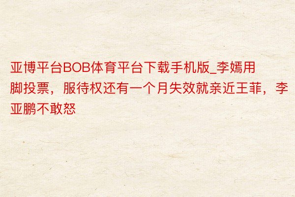 亚博平台BOB体育平台下载手机版_李嫣用脚投票，服待权还有一个月失效就亲近王菲，李亚鹏不敢怒