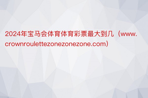 2024年宝马会体育体育彩票最大到几（www.crownroulettezonezonezone.com）