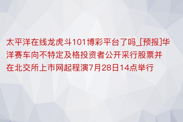 太平洋在线龙虎斗101博彩平台了吗_[预报]华洋赛车向不特定及格投资者公开采行股票并在北交所上市网起程演7月28日14点举行