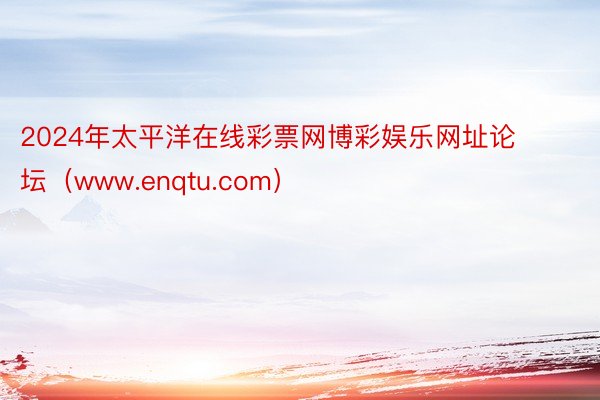 2024年太平洋在线彩票网博彩娱乐网址论坛（www.enqtu.com）