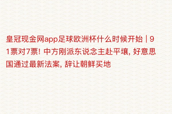 皇冠现金网app足球欧洲杯什么时候开始 | 91票对7票! 中方刚派东说念主赴平壤, 好意思国通过最新法案, 辞让朝鲜买地