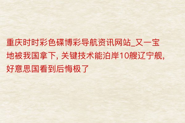 重庆时时彩色碟博彩导航资讯网站_又一宝地被我国拿下, 关键技术能泊岸10艘辽宁舰, 好意思国看到后悔极了