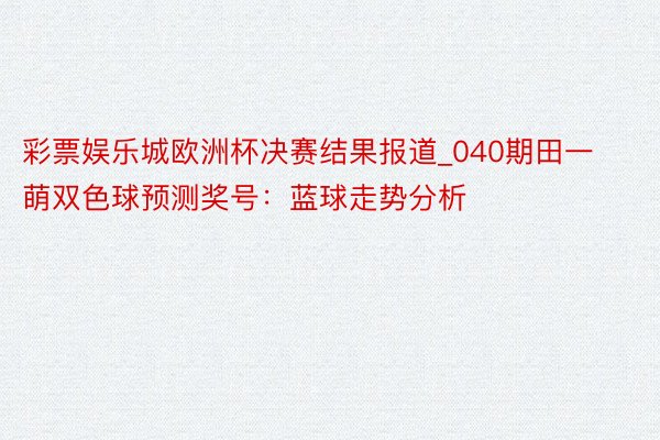 彩票娱乐城欧洲杯决赛结果报道_040期田一萌双色球预测奖号：蓝球走势分析