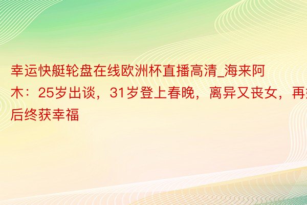 幸运快艇轮盘在线欧洲杯直播高清_海来阿木：25岁出谈，31岁登上春晚，离异又丧女，再婚后终获幸福