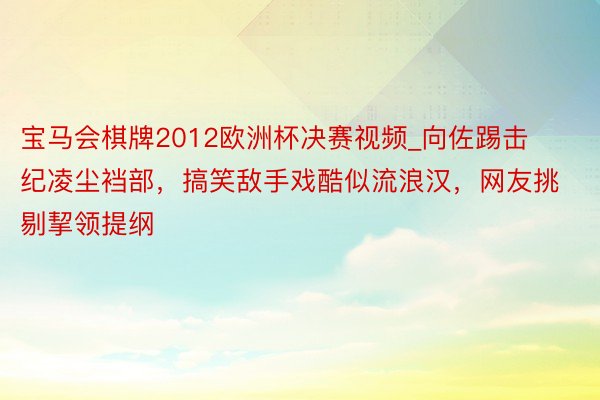 宝马会棋牌2012欧洲杯决赛视频_向佐踢击纪凌尘裆部，搞笑敌手戏酷似流浪汉，网友挑剔挈领提纲