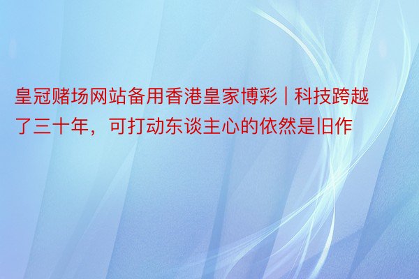 皇冠赌场网站备用香港皇家博彩 | 科技跨越了三十年，可打动东谈主心的依然是旧作