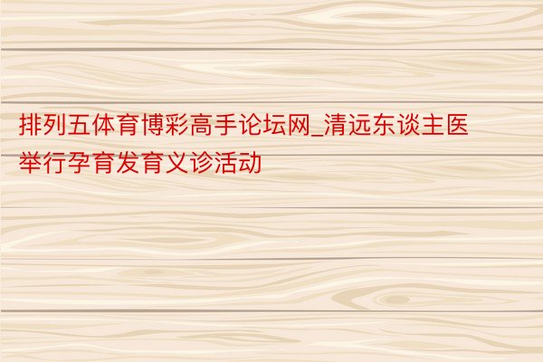 排列五体育博彩高手论坛网_清远东谈主医举行孕育发育义诊活动