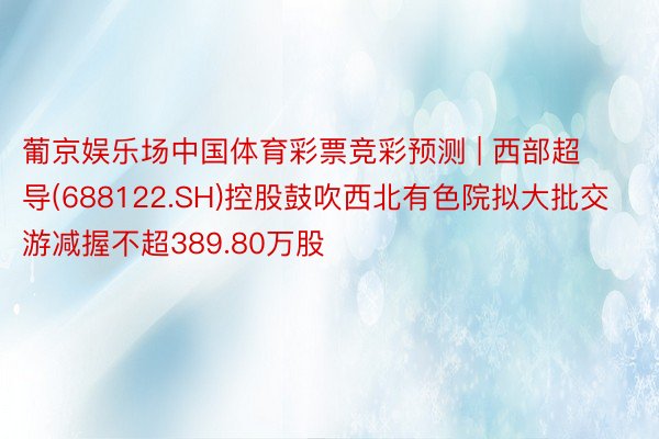 葡京娱乐场中国体育彩票竞彩预测 | 西部超导(688122.SH)控股鼓吹西北有色院拟大批交游减握不超389.80万股