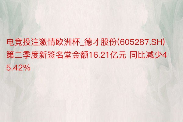 电竞投注激情欧洲杯_德才股份(605287.SH)第二季度新签名堂金额16.21亿元 同比减少45.42%