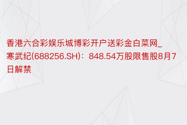 香港六合彩娱乐城博彩开户送彩金白菜网_寒武纪(688256.SH)：848.54万股限售股8月7日解禁