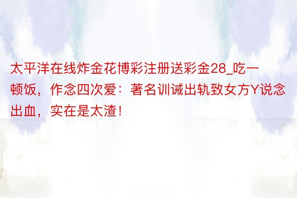 太平洋在线炸金花博彩注册送彩金28_吃一顿饭，作念四次爱：著名训诫出轨致女方Y说念出血，实在是太渣！