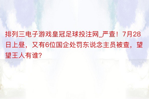 排列三电子游戏皇冠足球投注网_严查！7月28日上昼，又有6位国企处罚东说念主员被查，望望王人有谁？