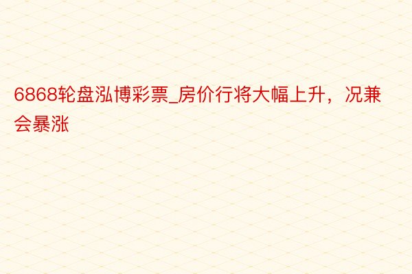 6868轮盘泓博彩票_房价行将大幅上升，况兼会暴涨