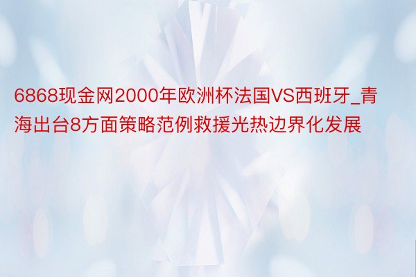 6868现金网2000年欧洲杯法国VS西班牙_青海出台8方面策略范例救援光热边界化发展