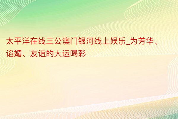 太平洋在线三公澳门银河线上娱乐_为芳华、谄媚、友谊的大运喝彩