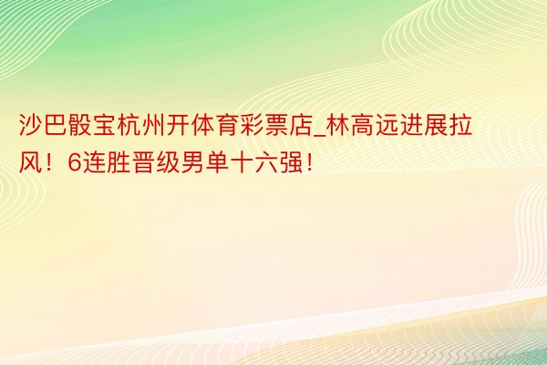 沙巴骰宝杭州开体育彩票店_林高远进展拉风！6连胜晋级男单十六强！