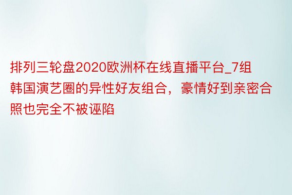 排列三轮盘2020欧洲杯在线直播平台_7组韩国演艺圈的异性好友组合，豪情好到亲密合照也完全不被诬陷