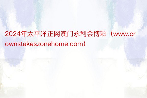 2024年太平洋正网澳门永利会博彩（www.crownstakeszonehome.com）