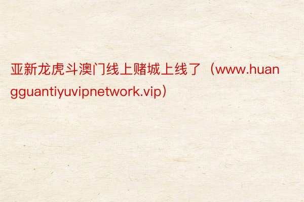 亚新龙虎斗澳门线上赌城上线了（www.huangguantiyuvipnetwork.vip）