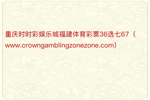 重庆时时彩娱乐城福建体育彩票36选七67（www.crowngamblingzonezone.com）