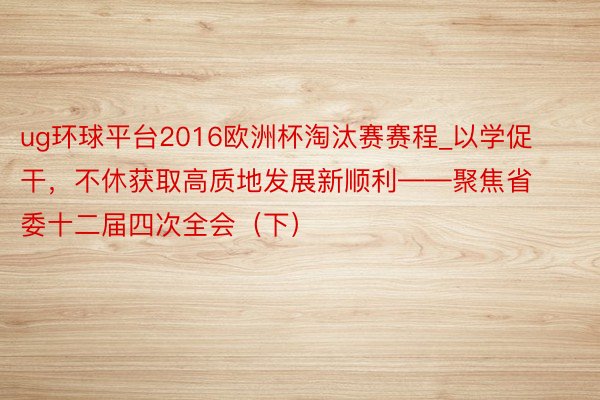 ug环球平台2016欧洲杯淘汰赛赛程_以学促干，不休获取高质地发展新顺利——聚焦省委十二届四次全会（下）