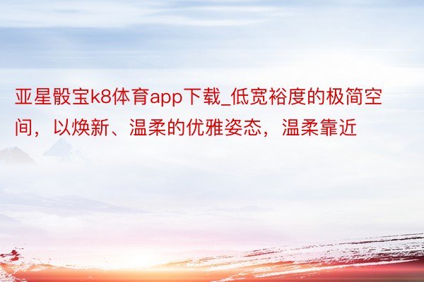 亚星骰宝k8体育app下载_低宽裕度的极简空间，以焕新、温柔的优雅姿态，温柔靠近