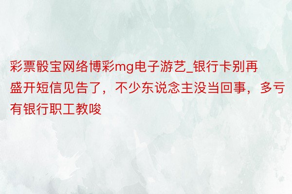 彩票骰宝网络博彩mg电子游艺_银行卡别再盛开短信见告了，不少东说念主没当回事，多亏有银行职工教唆